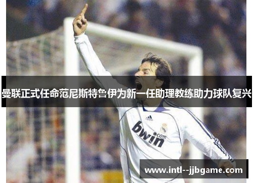 曼联正式任命范尼斯特鲁伊为新一任助理教练助力球队复兴