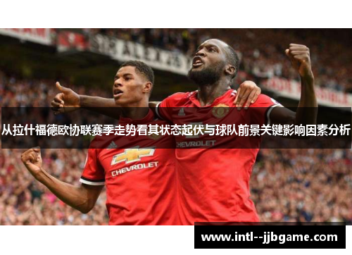 从拉什福德欧协联赛季走势看其状态起伏与球队前景关键影响因素分析