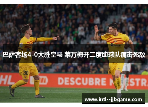 巴萨客场4-0大胜皇马 莱万梅开二度助球队痛击死敌